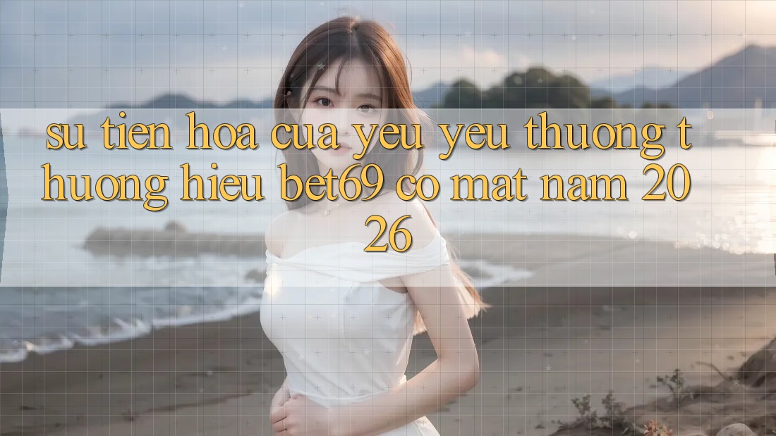 Sự Tiến Hóa Của Yêu yêu thương thương Hiệu Bet69 Có mặt Năm 2026