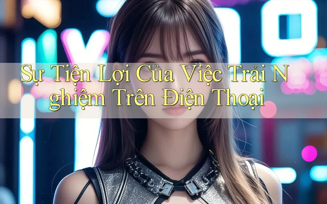 Sự Tiện Lợi Của Việc Trải Nghiệm Trên Điện Thoại