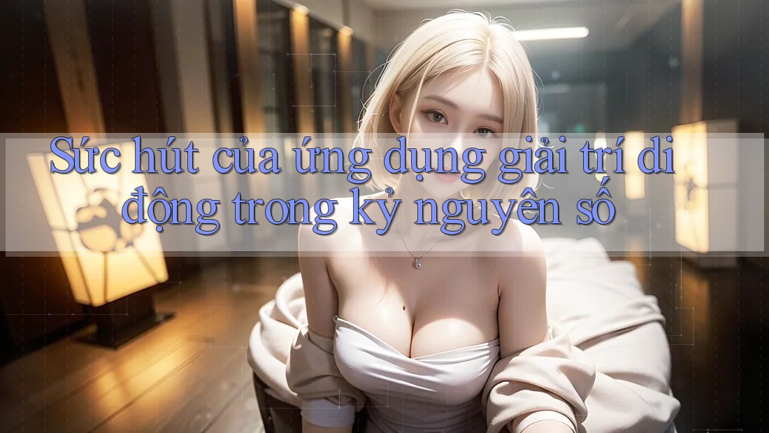 Sức hút của ứng dụng giải trí di động trong kỷ nguyên số