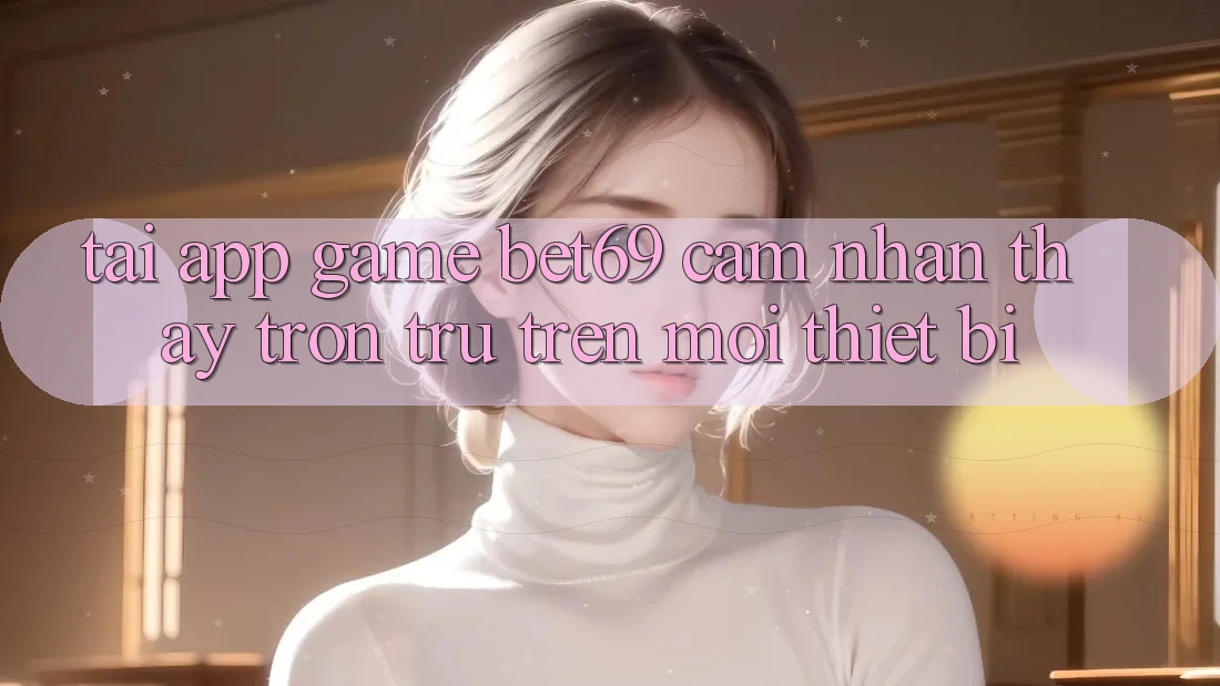 Tải App Game Bet69 – Cảm nhận thấy Trơn tru Trên Mọi Thiết Bị Tải App Game Bet69 – Cảm nhận thấy Trơn tru Trên Mọi Thiết Bị