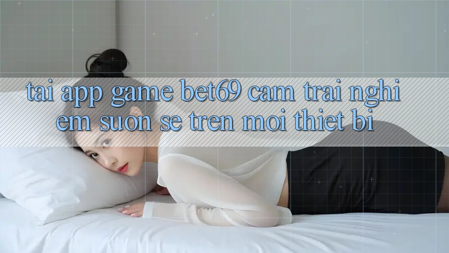 Tải App Game Bet69 – Cảm trải nghiệm Suôn sẻ Trên Mọi Thiết Bị Tải App Game Bet69 – Cảm trải nghiệm Suôn sẻ Trên Mọi Thiết Bị
