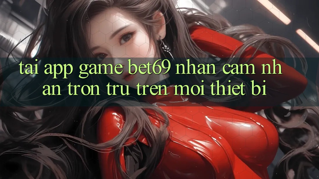 Tải App Game Bet69 – Nhận cảm nhận Trơn tru Trên Mọi Thiết Bị Tải App Game Bet69 – Nhận cảm nhận Trơn tru Trên Mọi Thiết Bị