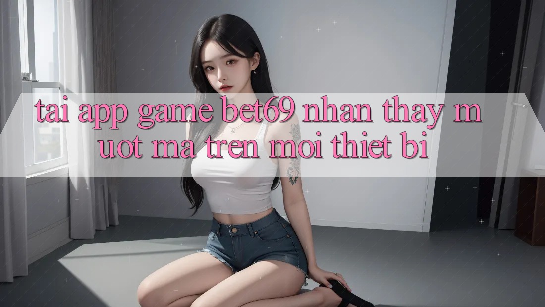 Tải App Game Bet69 – Nhận thấy Mượt Mà Trên Mọi Thiết Bị