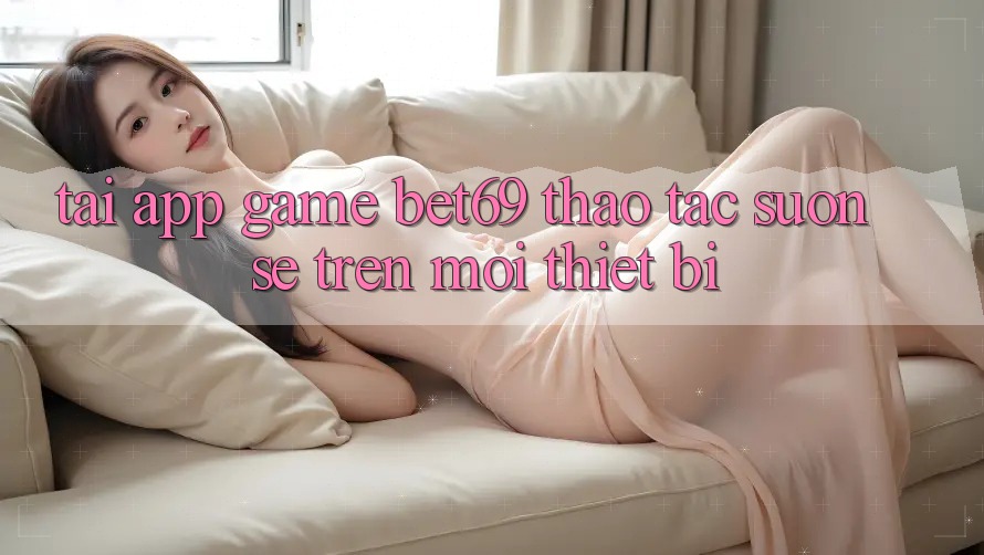 Tải App Game Bet69 – Thao tác Suôn sẻ Trên Mọi Thiết Bị Tải App Game Bet69 – Thao tác Suôn sẻ Trên Mọi Thiết Bị
