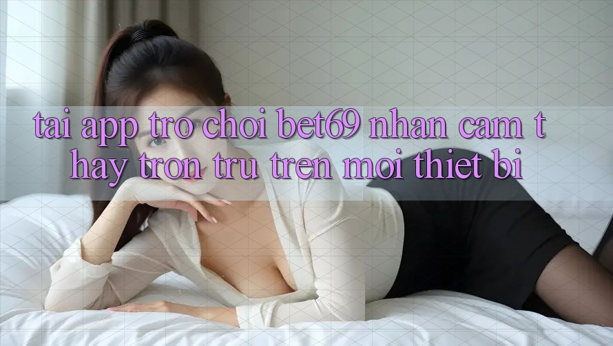 Tải App Trò chơi Bet69 – Nhận cảm thấy Trơn tru Trên Mọi Thiết Bị Tải App Trò chơi Bet69 – Nhận cảm thấy Trơn tru Trên Mọi Thiết Bị
