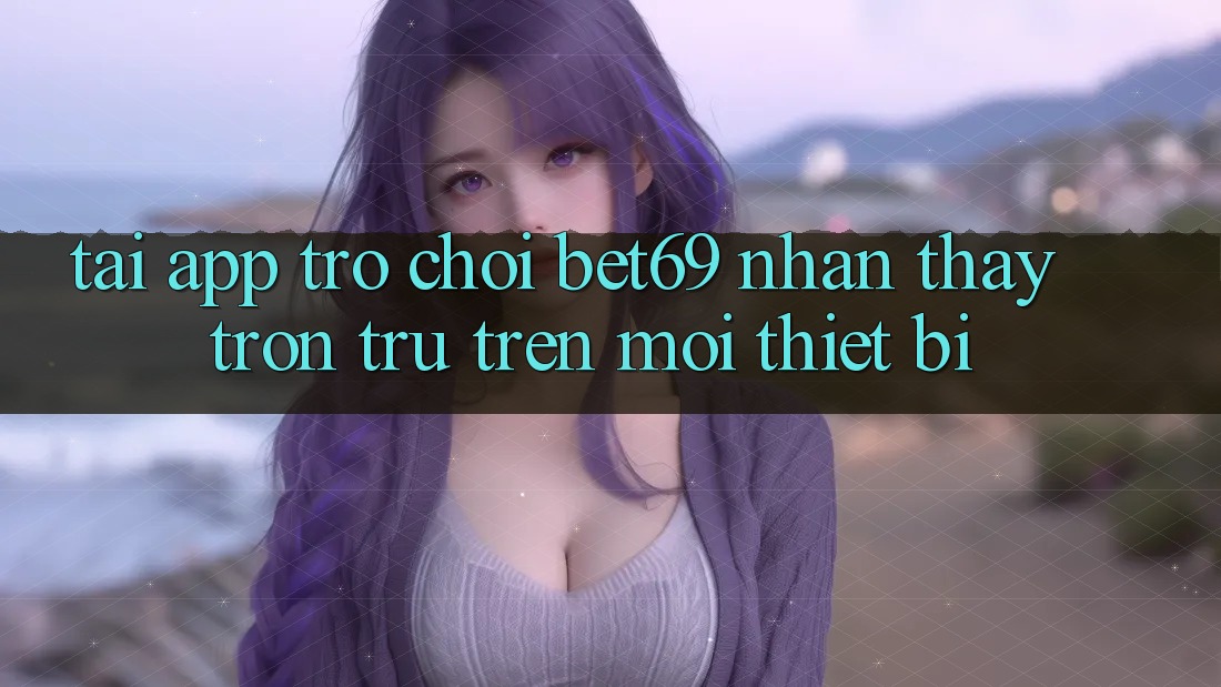 Tải App Trò chơi Bet69 – Nhận thấy Trơn tru Trên Mọi Thiết Bị Tải App Trò chơi Bet69 – Nhận thấy Trơn tru Trên Mọi Thiết Bị