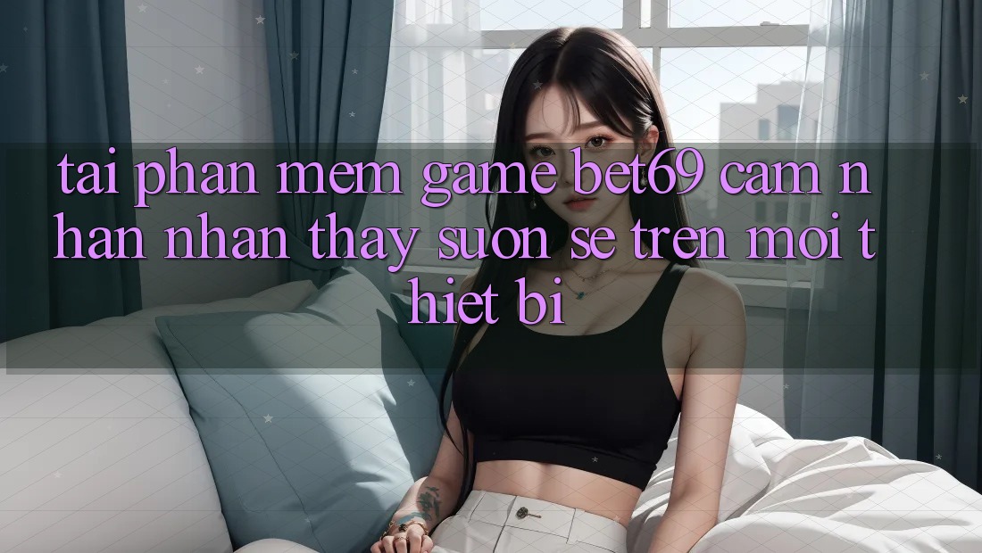 Tải Phần mềm Game Bet69 – Cảm nhận nhận thấy Suôn sẻ Trên Mọi Thiết Bị Tải Phần mềm Game Bet69 – Cảm nhận nhận thấy Suôn sẻ Trên Mọi Thiết Bị