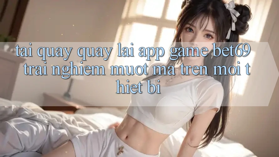 Tải quay quay lại App Game Bet69 – Trải Nghiệm Mượt Mà Trên Mọi Thiết Bị Tải quay quay lại App Game Bet69 – Trải Nghiệm Mượt Mà Trên Mọi Thiết Bị