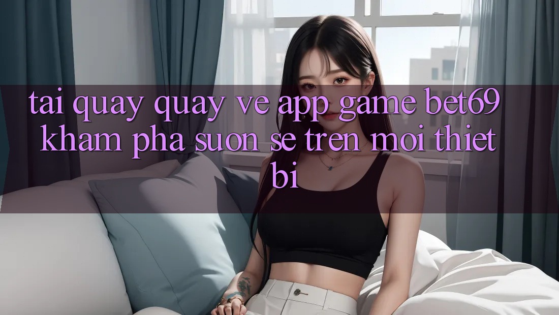 Tải quay quay về App Game Bet69 – Khám phá Suôn sẻ Trên Mọi Thiết Bị Tải quay quay về App Game Bet69 – Khám phá Suôn sẻ Trên Mọi Thiết Bị