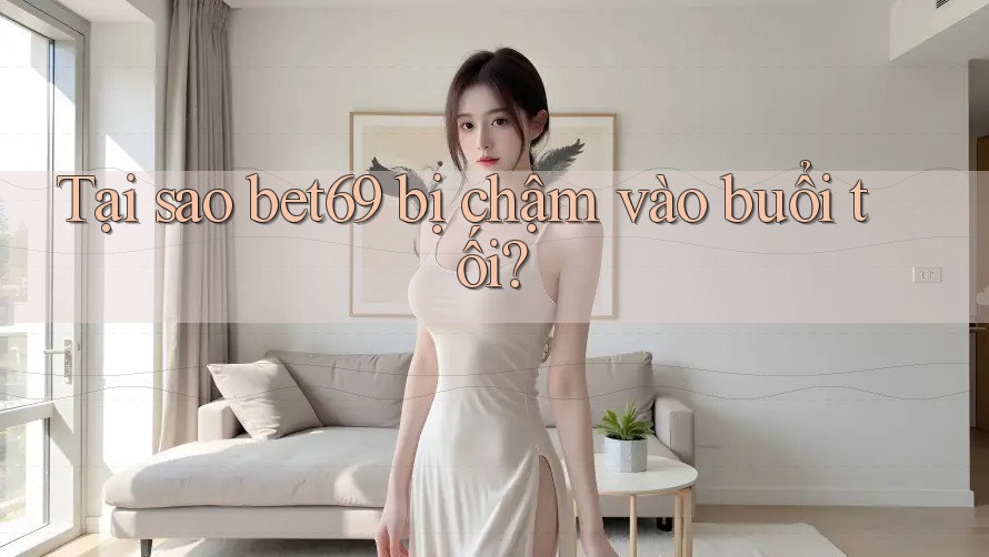 Tại sao bet69 bị chậm vào buổi tối?