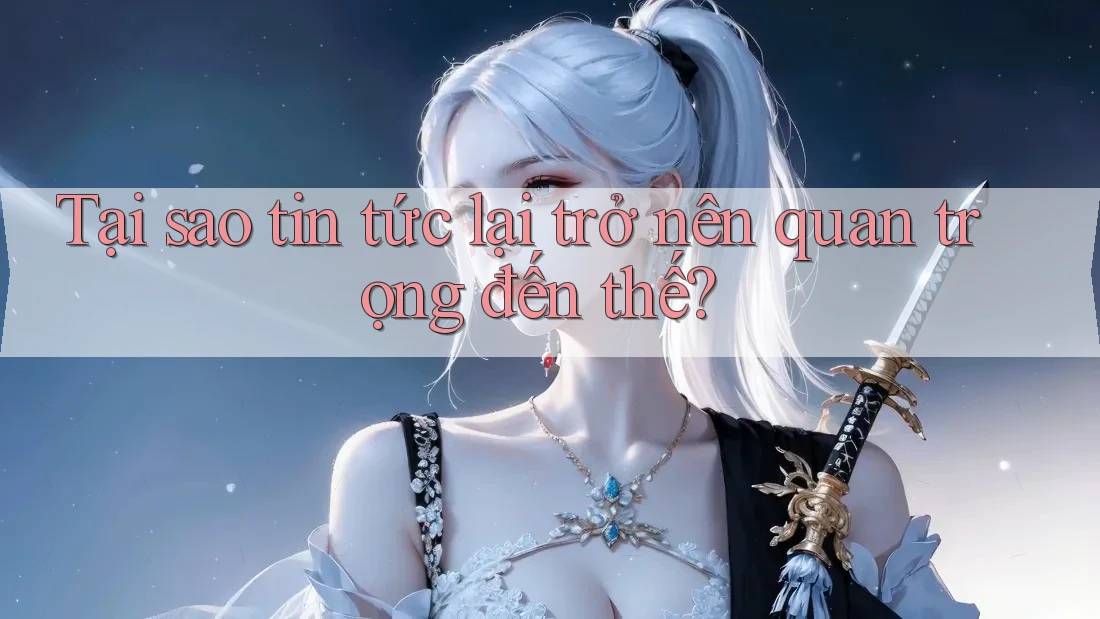 Tại sao tin tức lại trở nên quan trọng đến thế? Tại sao tin tức lại trở nên quan trọng đến thế?