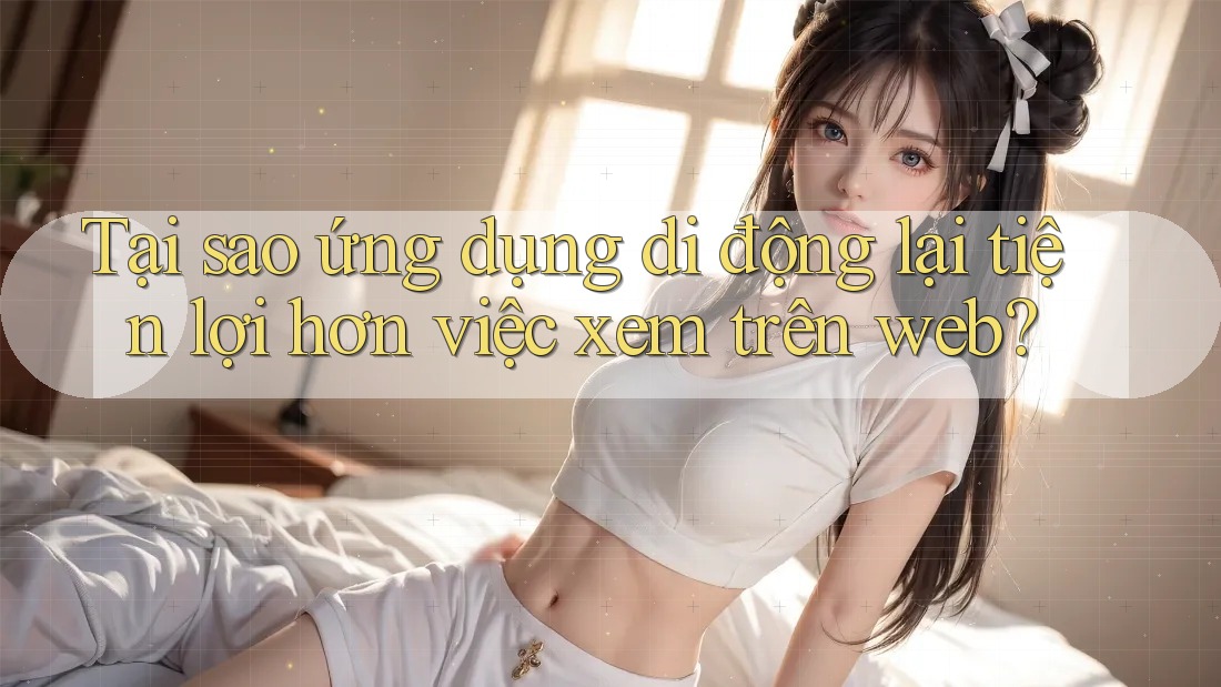 Tại sao ứng dụng di động lại tiện lợi hơn việc xem trên web? Tại sao ứng dụng di động lại tiện lợi hơn việc xem trên web?