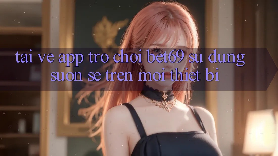Tải về App Trò chơi Bet69 – Sử dụng Suôn sẻ Trên Mọi Thiết Bị Tải về App Trò chơi Bet69 – Sử dụng Suôn sẻ Trên Mọi Thiết Bị