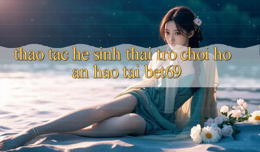 Thao tác Hệ Sinh Thái Trò Chơi Hoàn hảo Tại Bet69 Thao tác Hệ Sinh Thái Trò Chơi Hoàn hảo Tại Bet69