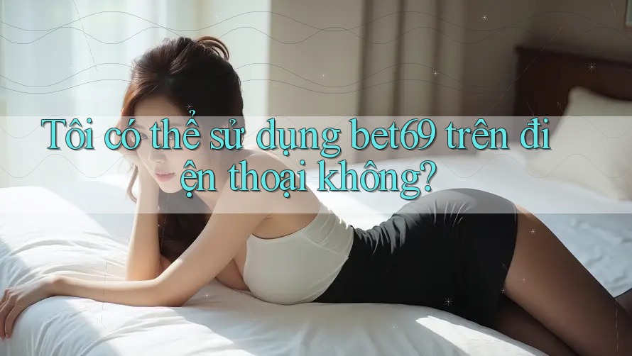 Tôi có thể sử dụng bet69 trên điện thoại không? Tôi có thể sử dụng bet69 trên điện thoại không?