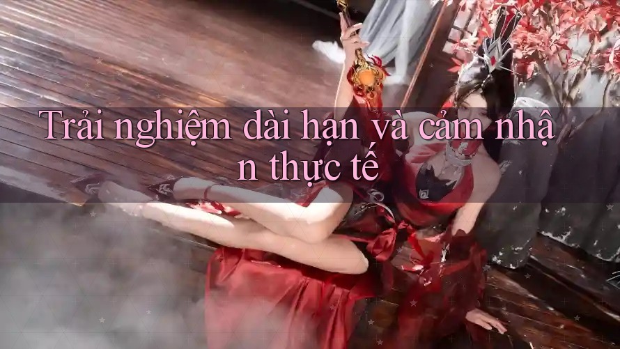 Trải nghiệm dài hạn và cảm nhận thực tế Trải nghiệm dài hạn và cảm nhận thực tế