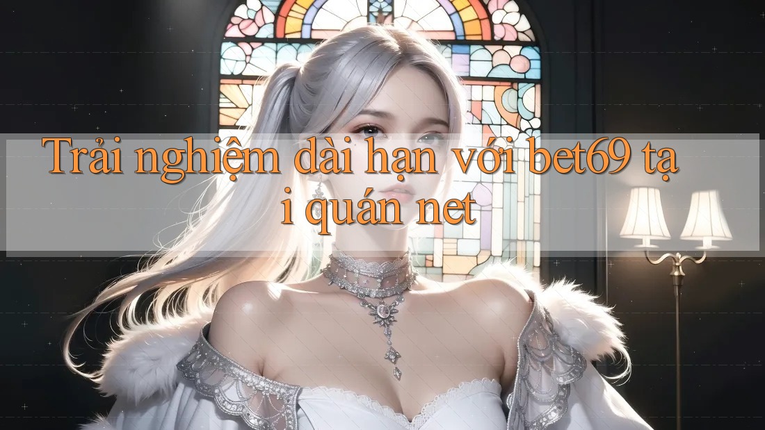 Trải nghiệm dài hạn với bet69 tại quán net