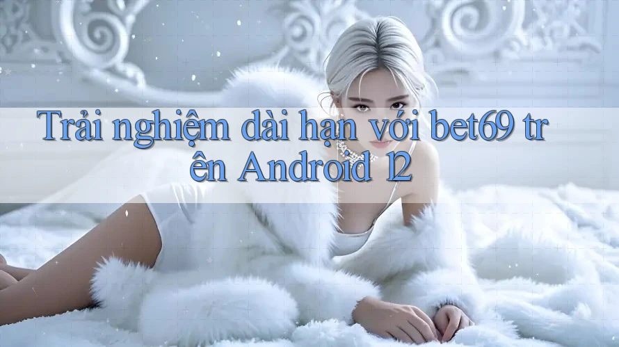 Trải nghiệm dài hạn với bet69 trên Android 12