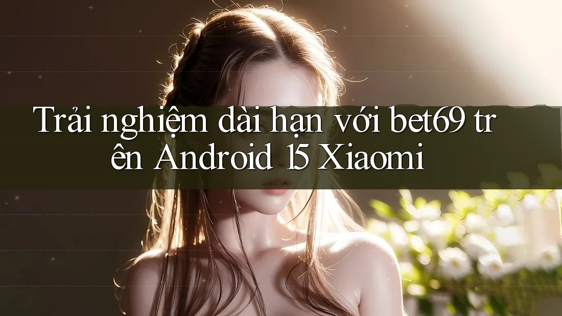 Trải nghiệm dài hạn với bet69 trên Android 15 Xiaomi