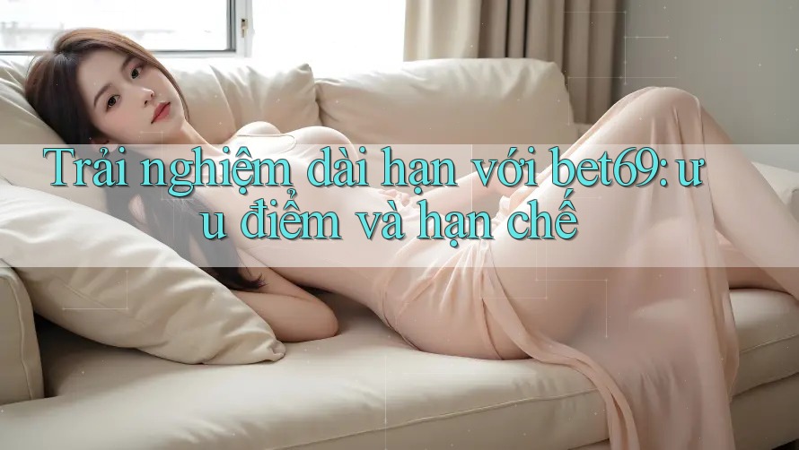 Trải nghiệm dài hạn với bet69: ưu điểm và hạn chế
