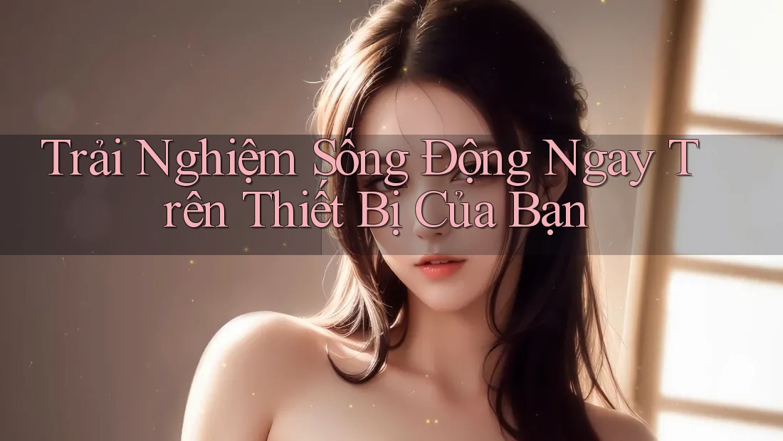 Trải Nghiệm Sống Động Ngay Trên Thiết Bị Của Bạn Trải Nghiệm Sống Động Ngay Trên Thiết Bị Của Bạn