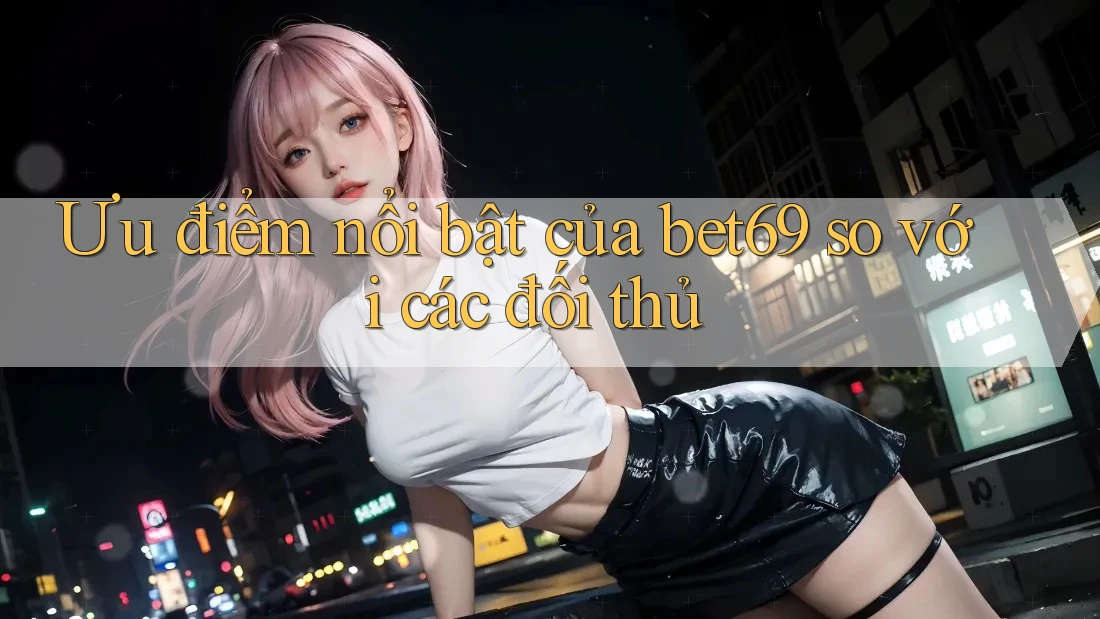 Ưu điểm nổi bật của bet69 so với các đối thủ