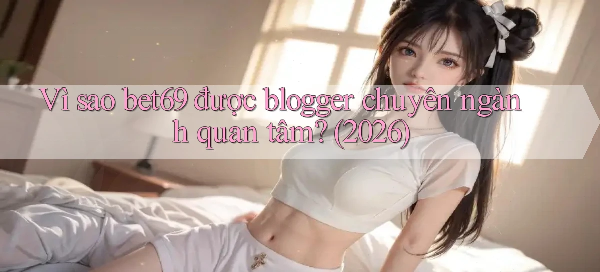 Vì sao bet69 được blogger chuyên ngành quan tâm (2026)