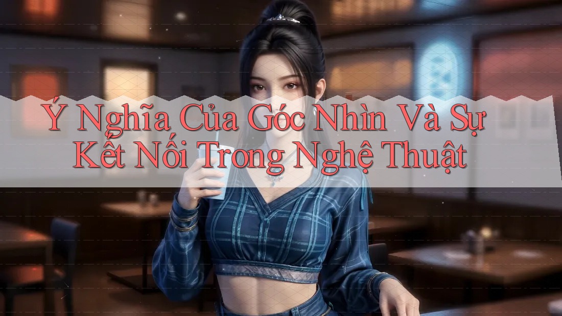 Ý Nghĩa Của Góc Nhìn Và Sự Kết Nối Trong Nghệ Thuật Ý Nghĩa Của Góc Nhìn Và Sự Kết Nối Trong Nghệ Thuật